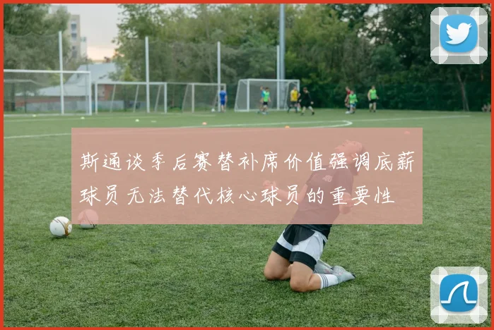 斯通谈季后赛替补席价值强调底薪球员无法替代核心球员的重要性