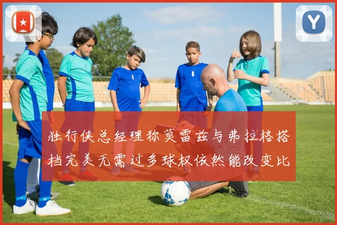独行侠总经理称莫雷兹与弗拉格搭档完美无需过多球权依然能改变比赛局势