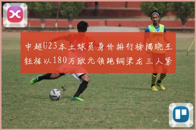 中超U23本土球员身价排行榜揭晓王钰栋以180万欧元领跑铜梁龙三人紧随其后