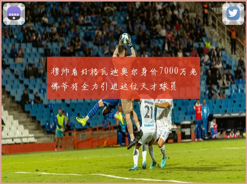穆帅看好格瓦迪奥尔身价7000万老佛爷将全力引进这位天才球员