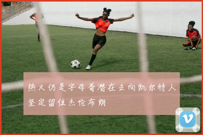 热火仍是字母哥潜在去向凯尔特人坚定留住杰伦布朗