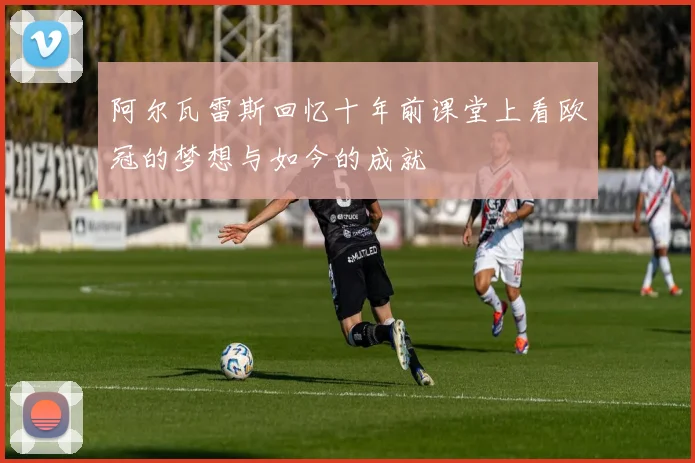 阿尔瓦雷斯回忆十年前课堂上看欧冠的梦想与如今的成就