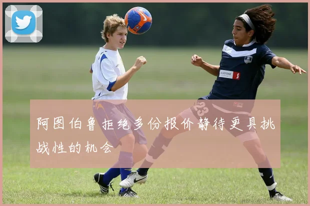 阿图伯鲁拒绝多份报价静待更具挑战性的机会