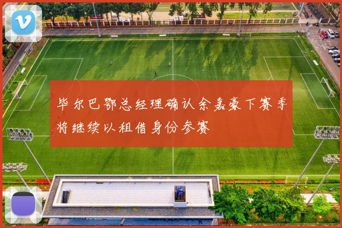 毕尔巴鄂总经理确认余嘉豪下赛季将继续以租借身份参赛