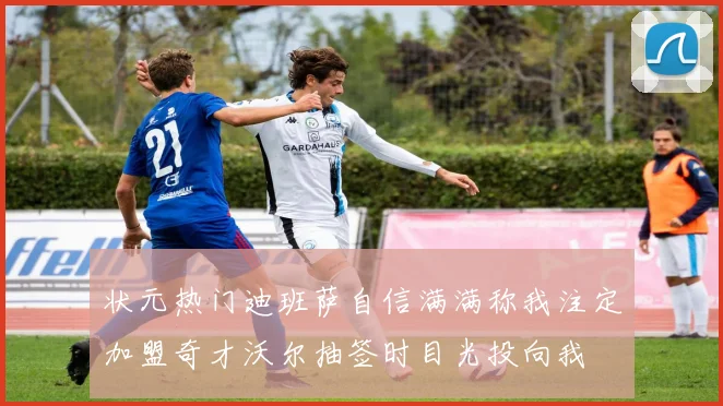 状元热门迪班萨自信满满称我注定加盟奇才沃尔抽签时目光投向我