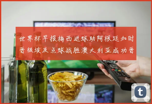 世界杯早报梅西进球助阿根廷加时晋级埃及点球战胜澳大利亚成功晋级
