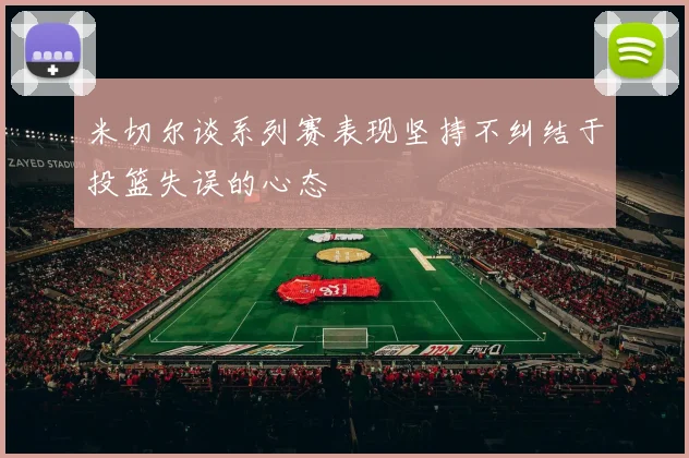 米切尔谈系列赛表现坚持不纠结于投篮失误的心态