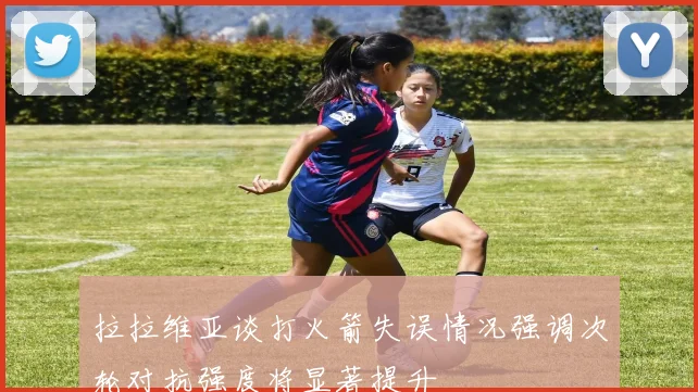 拉拉维亚谈打火箭失误情况强调次轮对抗强度将显著提升