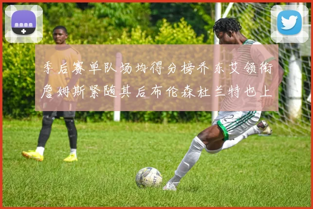 季后赛单队场均得分榜乔东艾领衔詹姆斯紧随其后布伦森杜兰特也上榜