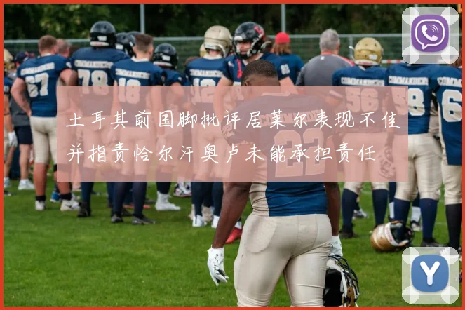 土耳其前国脚批评居莱尔表现不佳并指责恰尔汗奥卢未能承担责任