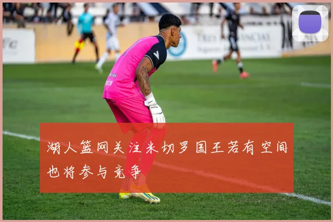 湖人篮网关注米切罗国王若有空间也将参与竞争