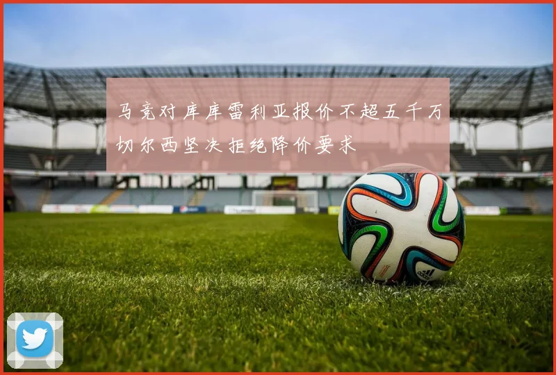 马竞对库库雷利亚报价不超五千万切尔西坚决拒绝降价要求