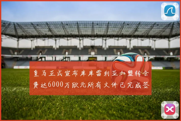 皇马正式宣布库库雷利亚加盟转会费达6000万欧元所有文件已完成签署