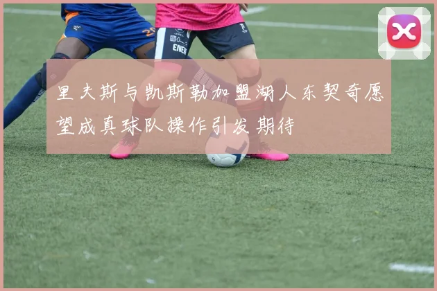 里夫斯与凯斯勒加盟湖人东契奇愿望成真球队操作引发期待