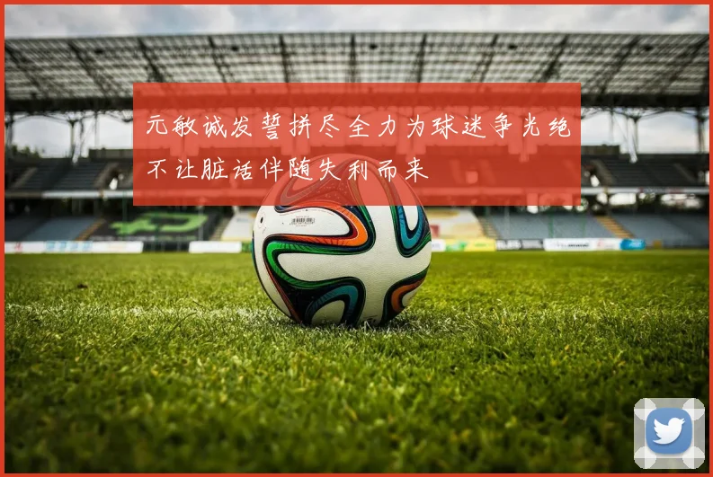 元敏诚发誓拼尽全力为球迷争光绝不让脏话伴随失利而来