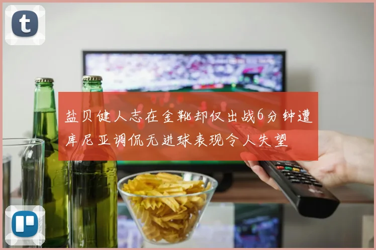 盐贝健人志在金靴却仅出战6分钟遭库尼亚调侃无进球表现令人失望