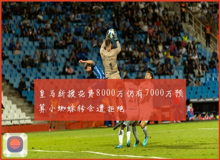 皇马新援花费8000万仍有7000万预算小蜘蛛转会遭拒绝