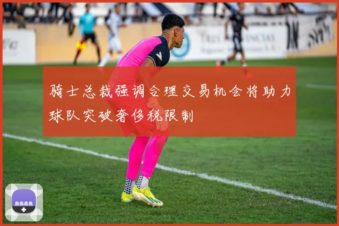 骑士总裁强调合理交易机会将助力球队突破奢侈税限制
