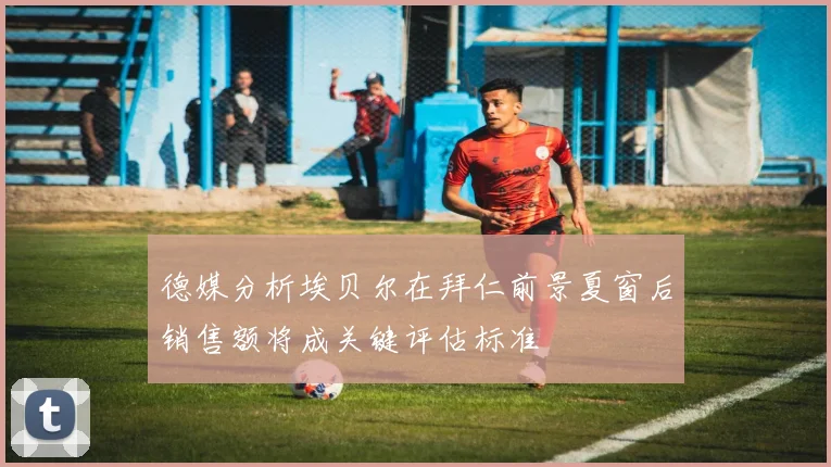 德媒分析埃贝尔在拜仁前景夏窗后销售额将成关键评估标准